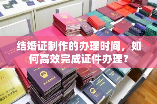 喀喇沁左翼结婚证制作的办理时间，如何高效完成证件办理？
