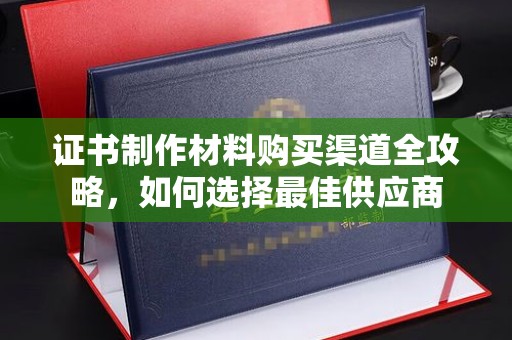 喀喇沁左翼证书制作材料购买渠道全攻略，如何选择最佳供应商