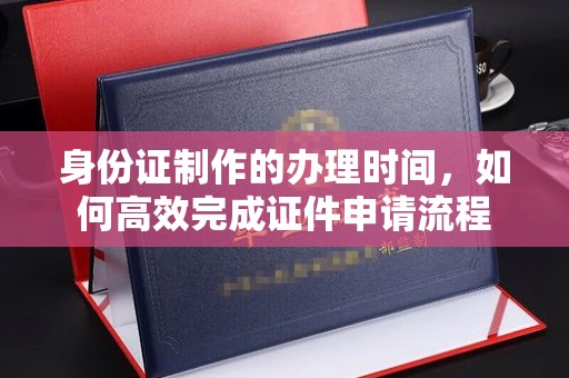 喀喇沁左翼身份证制作的办理时间，如何高效完成证件申请流程